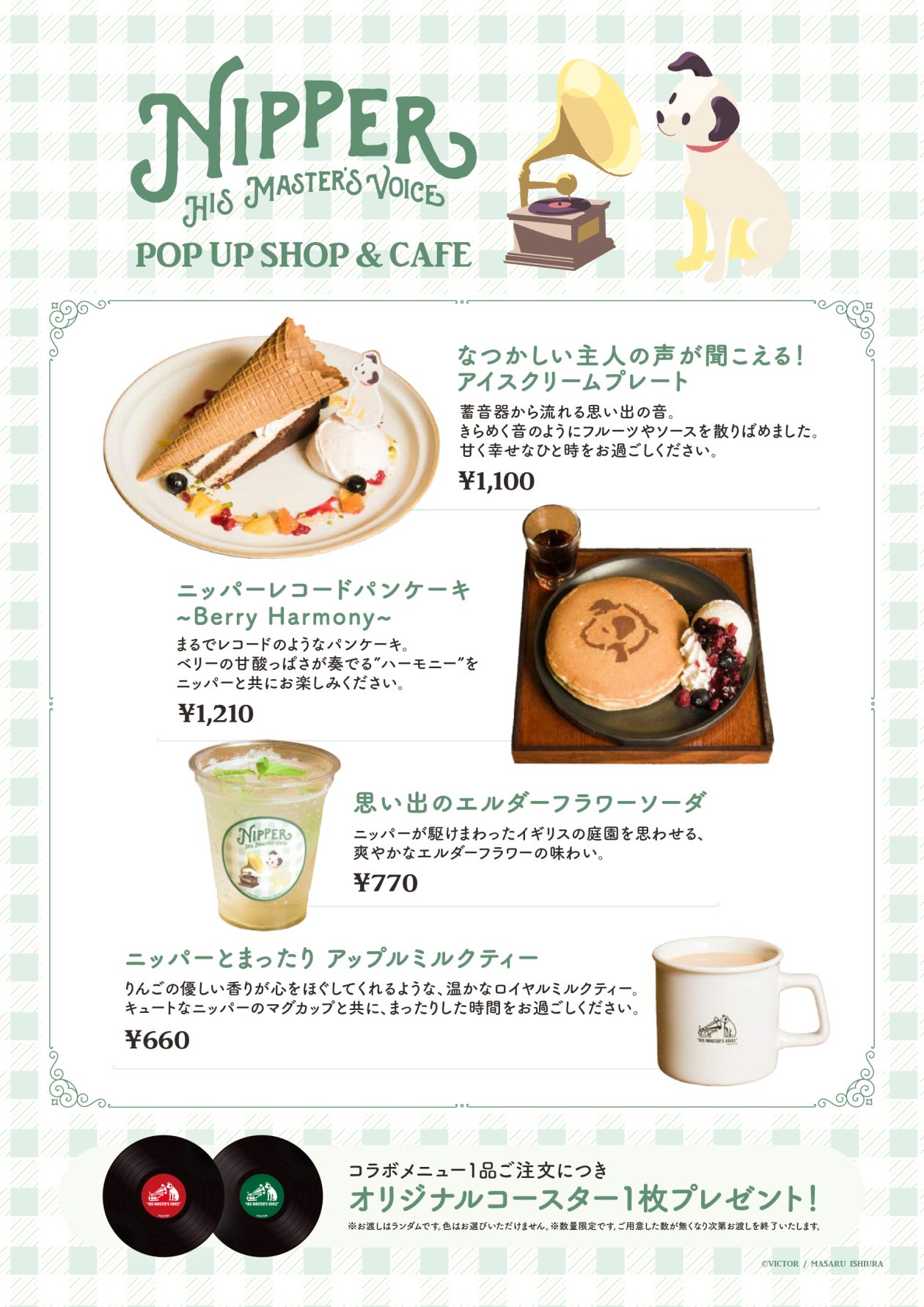 ニッパーのコラボカフェメニュー。「ニッパーレコードパンケーキ
〜Berry Harmony〜」
1,210円(税込)、レコードを模したパンケーキ。ベリーの甘酸っぱさが奏でる”ハーモニー”をニッパーとともにお楽しみください。
「なつかしい主人の声が聞こえる!アイスクリームプレート」1,100円(税込)、蓄音器から流れる思い出の音をイメージ。きらめく音のようにフルーツやソースを散りばめました。
「思い出のエルダーフラワーソーダ」770円(税込)、ニッパーが駆けまわったイギリスの庭園を思わせる、爽やかなエルダーフラワーの味わい。
「ニッパーとまったり アップルミルクティー」660円(税込)、りんごの優しい香りが広がるロイヤルミルクティーを、ニッパーの専用マグカップで。