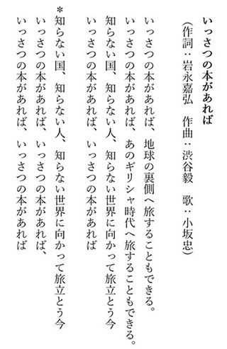 いっさつの本があれば（作詞：岩永嘉弘　作曲：渋谷毅　歌：小坂忠）　いっさつの本があれば、地球の裏側へ旅することもできる。／ いっさつの本があれば、あのギリシャ時代へ旅することもできる。 ／ 知らない国、知らない人、知らない世界に向かって旅立とう今 ／ いっさつの本があれば、いっさつの本があれば ／ 知らない国、知らない人、知らない世界に向かって旅立とう今 ／ いっさつの本があれば、いっさつの本があれば、いっさつの本があれば、いっさつの本があれば